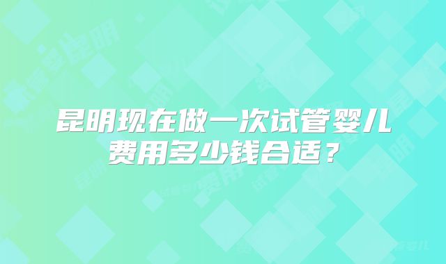 昆明现在做一次试管婴儿费用多少钱合适?
