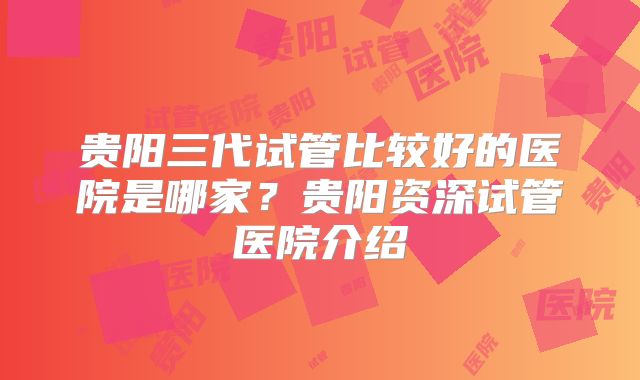贵阳三代试管比较好的医院是哪家？贵阳资深试管医院介绍