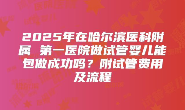 2025年在哈尔滨医科附属 第一医院做试管婴儿能包做成功吗?附试管费用及流程