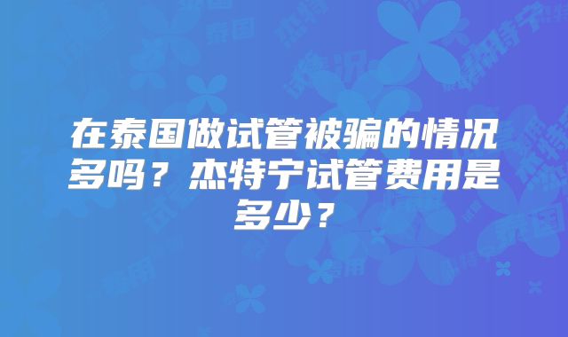 在泰国做试管被骗的情况多吗？杰特宁试管费用是多少？