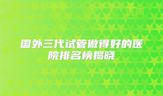 国外三代试管做得好的医院排名榜揭晓