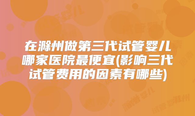 在滁州做第三代试管婴儿哪家医院最便宜(影响三代试管费用的因素有哪些)