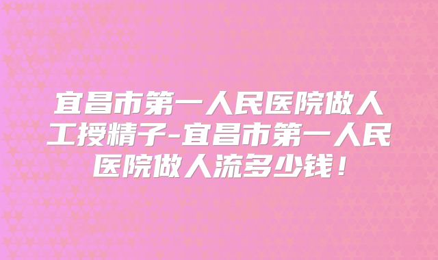 宜昌市第一人民医院做人工授精子-宜昌市第一人民医院做人流多少钱!