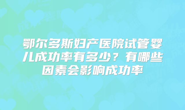 鄂尔多斯妇产医院试管婴儿成功率有多少？有哪些因素会影响成功率