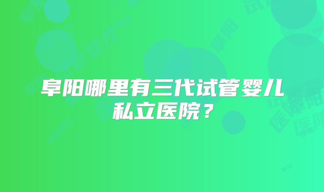 阜阳哪里有三代试管婴儿私立医院？