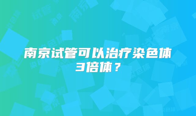 南京试管可以治疗染色体3倍体?