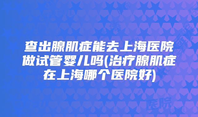 查出腺肌症能去上海医院做试管婴儿吗(治疗腺肌症在上海哪个医院好)