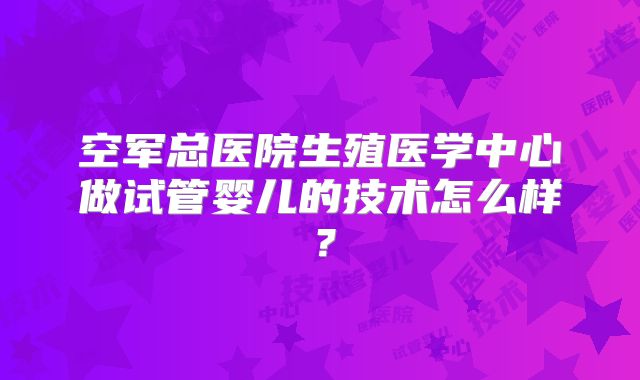 空军总医院生殖医学中心做试管婴儿的技术怎么样?