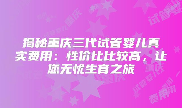 揭秘重庆三代试管婴儿真实费用：性价比比较高，让您无忧生育之旅