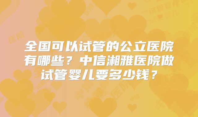 全国可以试管的公立医院有哪些？中信湘雅医院做试管婴儿要多少钱？