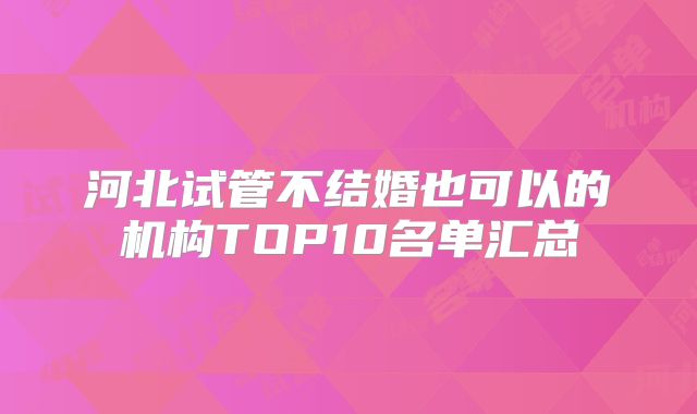 河北试管不结婚也可以的机构TOP10名单汇总