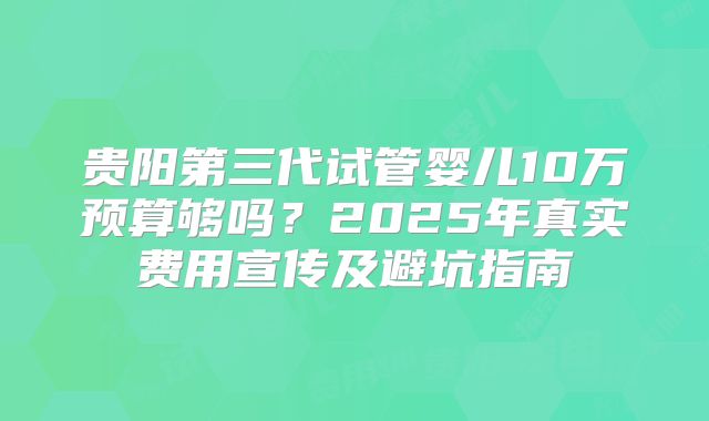 贵阳第三代试管婴儿10万预算够吗？2025年真实费用宣传及避坑指南