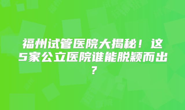 福州试管医院大揭秘！这5家公立医院谁能脱颖而出？