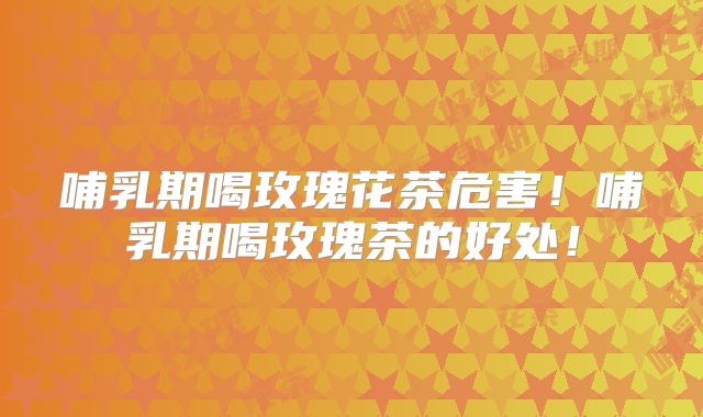 哺乳期喝玫瑰花茶危害!哺乳期喝玫瑰茶的好处!