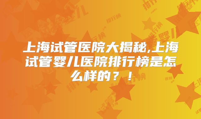 上海试管医院大揭秘,上海试管婴儿医院排行榜是怎么样的？！