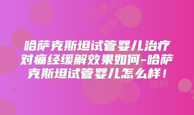 哈萨克斯坦试管婴儿治疗对痛经缓解效果如何-哈萨克斯坦试管婴儿怎么样！