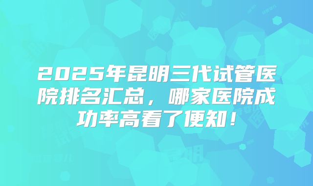2025年昆明三代试管医院排名汇总，哪家医院成功率高看了便知！