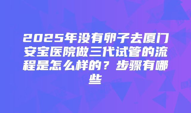 2025年没有卵子去厦门安宝医院做三代试管的流程是怎么样的?步骤有哪些
