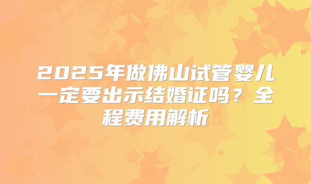 2025年做佛山试管婴儿一定要出示结婚证吗?全程费用解析