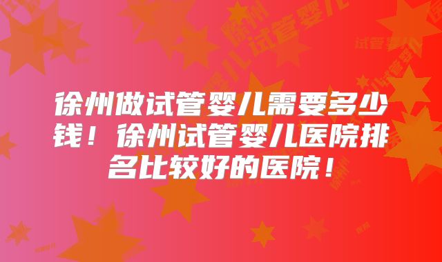 徐州做试管婴儿需要多少钱!徐州试管婴儿医院排名比较好的医院!