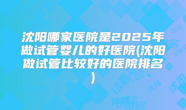 沈阳哪家医院是2025年做试管婴儿的好医院(沈阳做试管比较好的医院排名)