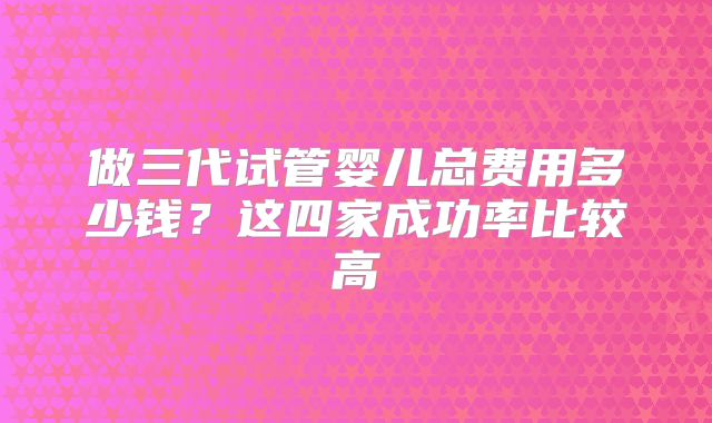 做三代试管婴儿总费用多少钱？这四家成功率比较高