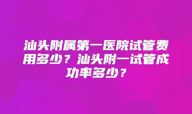 汕头附属第一医院试管费用多少？汕头附一试管成功率多少？