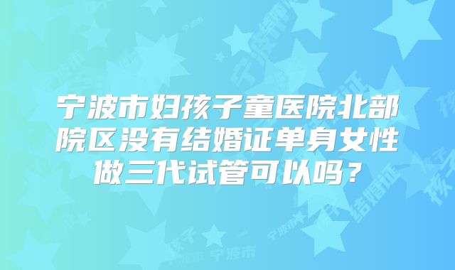 宁波市妇孩子童医院北部院区没有结婚证单身女性做三代试管可以吗？