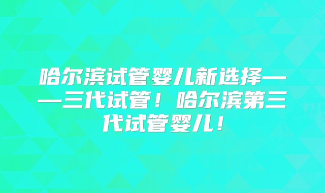 哈尔滨试管婴儿新选择——三代试管!哈尔滨第三代试管婴儿!