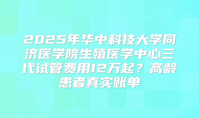 2025年华中科技大学同济医学院生殖医学中心三代试管费用12万起？高龄患者真实账单