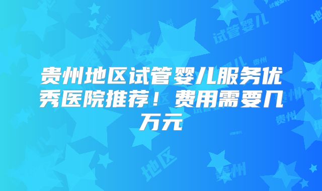 贵州地区试管婴儿服务优秀医院推荐！费用需要几万元