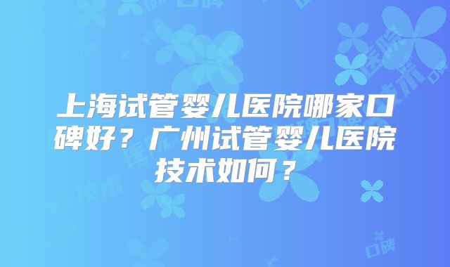 上海试管婴儿医院哪家口碑好？广州试管婴儿医院技术如何？