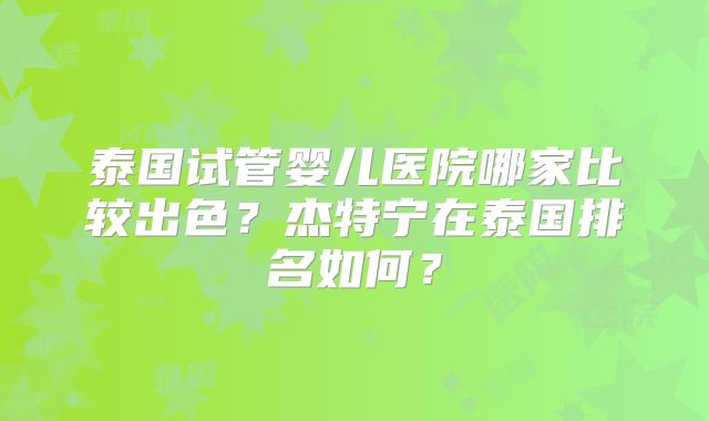 泰国试管婴儿医院哪家比较出色?杰特宁在泰国排名如何?