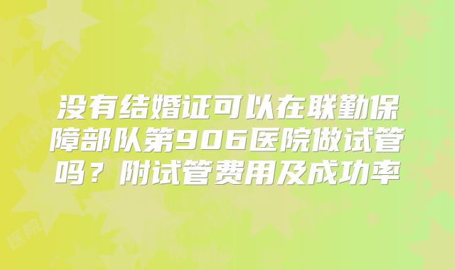没有结婚证可以在联勤保障部队第906医院做试管吗?附试管费用及成功率