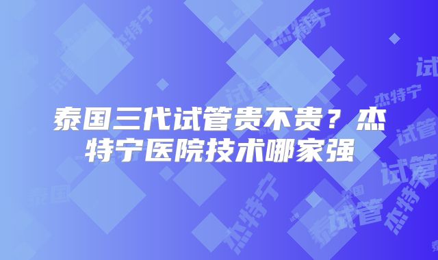 泰国三代试管贵不贵?杰特宁医院技术哪家强