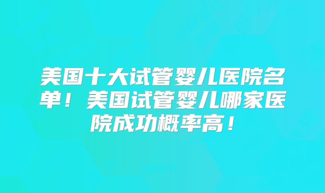 美国十大试管婴儿医院名单！美国试管婴儿哪家医院成功概率高！