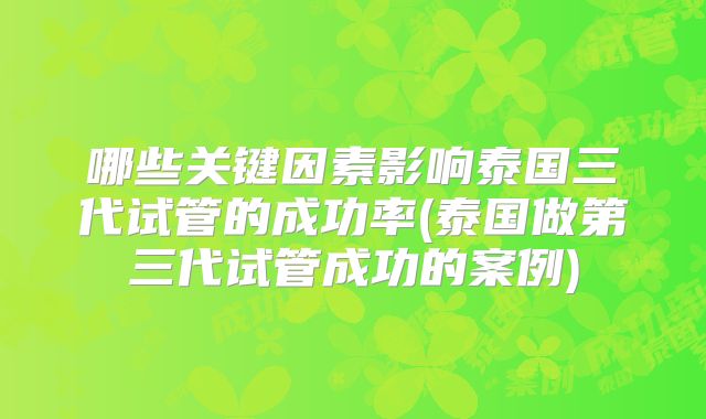 哪些关键因素影响泰国三代试管的成功率(泰国做第三代试管成功的案例)