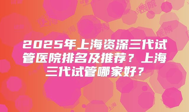 2025年上海资深三代试管医院排名及推荐？上海三代试管哪家好？