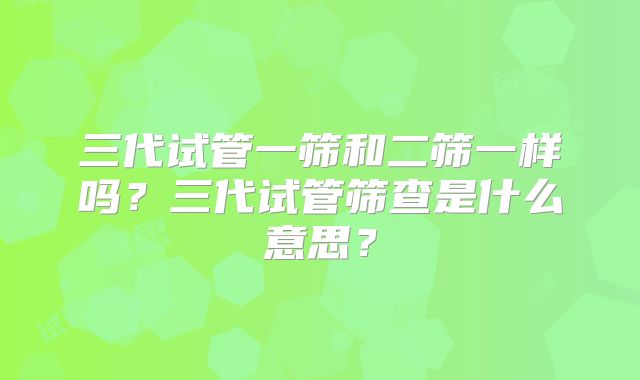 三代试管一筛和二筛一样吗？三代试管筛查是什么意思？