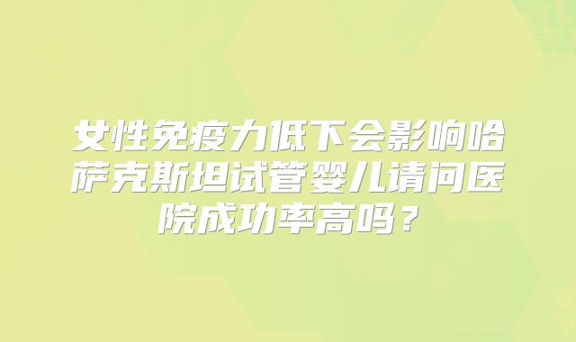 女性免疫力低下会影响哈萨克斯坦试管婴儿请问医院成功率高吗?