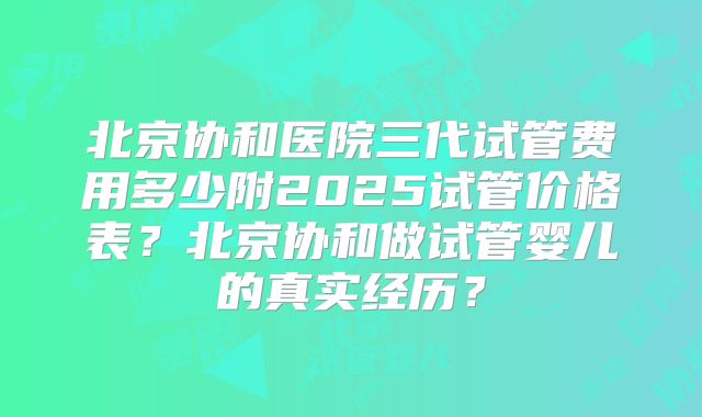 北京协和医院三代试管费用多少附2025试管价格表?北京协和做试管婴儿的真实经历?