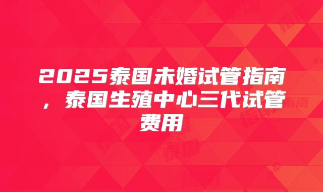 2025泰国未婚试管指南，泰国生殖中心三代试管费用