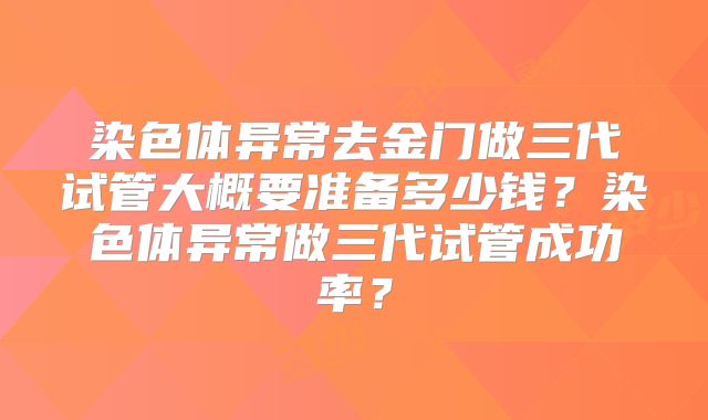 染色体异常去金门做三代试管大概要准备多少钱？染色体异常做三代试管成功率？