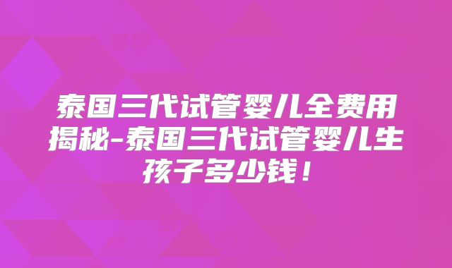 泰国三代试管婴儿全费用揭秘-泰国三代试管婴儿生孩子多少钱！