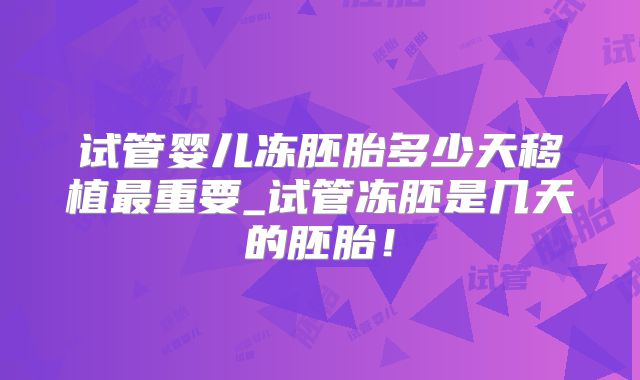试管婴儿冻胚胎多少天移植最重要_试管冻胚是几天的胚胎！