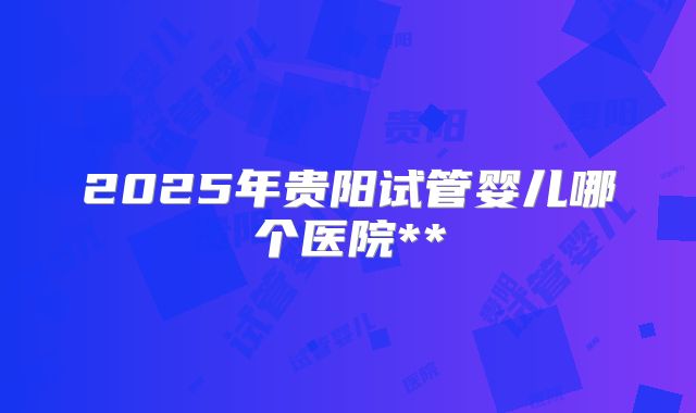 2025年贵阳试管婴儿哪个医院**