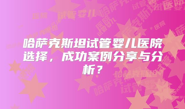 哈萨克斯坦试管婴儿医院选择，成功案例分享与分析？