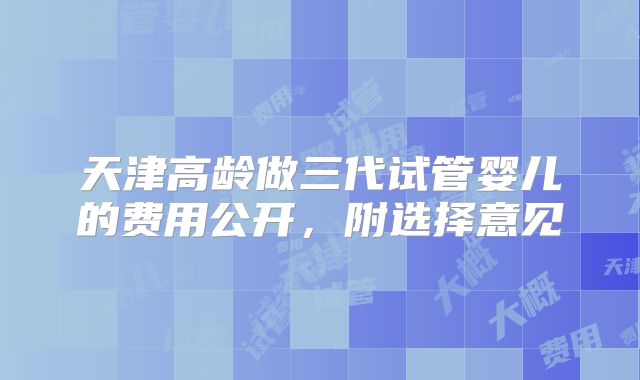 天津高龄做三代试管婴儿的费用公开，附选择意见