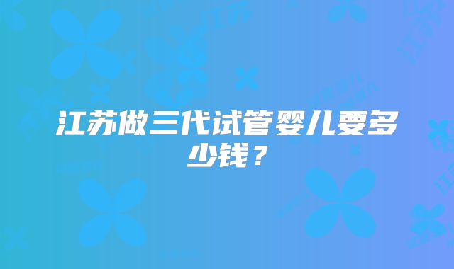 江苏做三代试管婴儿要多少钱?