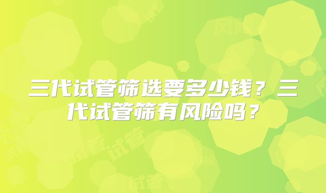 三代试管筛选要多少钱?三代试管筛有风险吗?